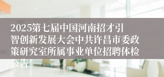 2025第七届中国河南招才引智创新发展大会中共许昌市委政策研究室所属事业单位招聘体检公告