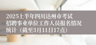 2025上半年四川达州市考试招聘事业单位工作人员报名情况统计（截至3月11日17点）