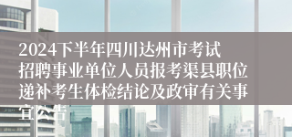 2024下半年四川达州市考试招聘事业单位人员报考渠县职位递补考生体检结论及政审有关事宜公告