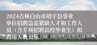 2024吉林白山市靖宇县事业单位招聘急需紧缺人才和工作人员（含专项招聘高校毕业生）拟聘用人员公示