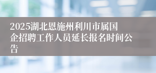 2025湖北恩施州利川市属国企招聘工作人员延长报名时间公告