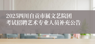 2025四川自贡市属文艺院团考试招聘艺术专业人员补充公告