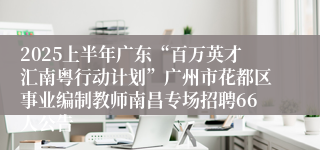 2025上半年广东“百万英才汇南粤行动计划”广州市花都区事业编制教师南昌专场招聘66人公告