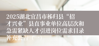 2025湖北宜昌市秭归县“招才兴业”县直事业单位高层次和急需紧缺人才引进岗位需求目录补充公告（一）