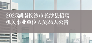 2025湖南长沙市长沙县招聘机关事业单位人员26人公告