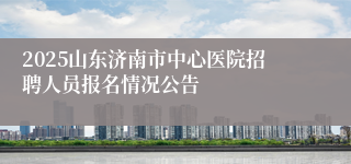 2025山东济南市中心医院招聘人员报名情况公告