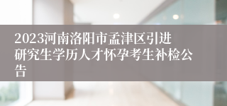 2023河南洛阳市孟津区引进研究生学历人才怀孕考生补检公告