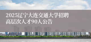 2025辽宁大连交通大学招聘高层次人才90人公告