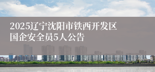 2025辽宁沈阳市铁西开发区国企安全员5人公告