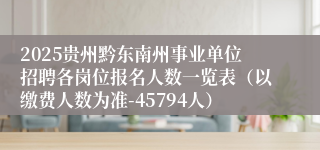 2025贵州黔东南州事业单位招聘各岗位报名人数一览表（以缴费人数为准-45794人）