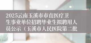 2025云南玉溪市市直医疗卫生事业单位招聘毕业生拟聘用人员公示（玉溪市人民医院第二批）