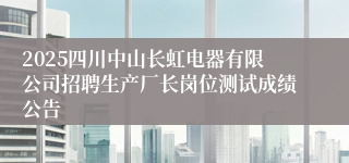 2025四川中山长虹电器有限公司招聘生产厂长岗位测试成绩公告