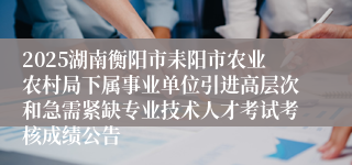 2025湖南衡阳市耒阳市农业农村局下属事业单位引进高层次和急需紧缺专业技术人才考试考核成绩公告