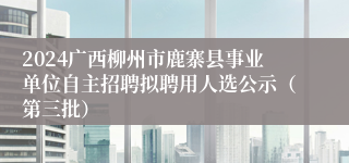 2024广西柳州市鹿寨县事业单位自主招聘拟聘用人选公示（第三批）