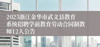 2025浙江金华市武义县教育系统招聘学前教育劳动合同制教师12人公告