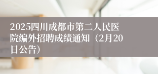 2025四川成都市第二人民医院编外招聘成绩通知（2月20日公告）