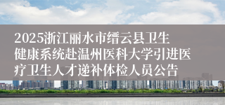 2025浙江丽水市缙云县卫生健康系统赴温州医科大学引进医疗卫生人才递补体检人员公告