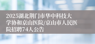 2025湖北荆门市华中科技大学协和京山医院/京山市人民医院招聘74人公告
