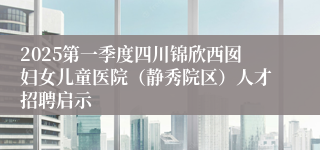 2025第一季度四川锦欣西囡妇女儿童医院（静秀院区）人才招聘启示