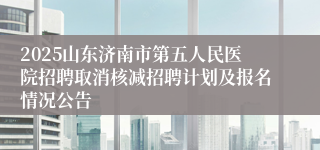 2025山东济南市第五人民医院招聘取消核减招聘计划及报名情况公告