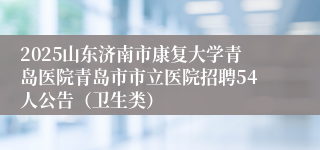 2025山东济南市康复大学青岛医院青岛市市立医院招聘54人公告（卫生类）