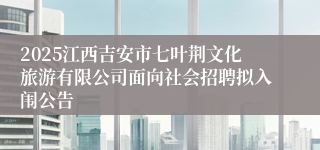 2025江西吉安市七叶荆文化旅游有限公司面向社会招聘拟入闱公告