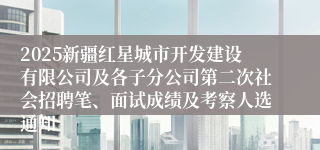 2025新疆红星城市开发建设有限公司及各子分公司第二次社会招聘笔、面试成绩及考察人选通知