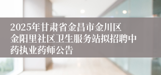 2025年甘肃省金昌市金川区金阳里社区卫生服务站拟招聘中药执业药师公告