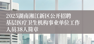 2025湖南湘江新区公开招聘基层医疗卫生机构事业单位工作人员38人简章