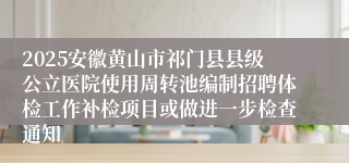 2025安徽黄山市祁门县县级公立医院使用周转池编制招聘体检工作补检项目或做进一步检查通知