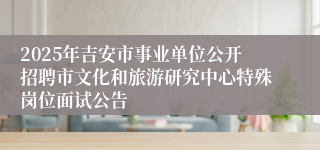 2025年吉安市事业单位公开招聘市文化和旅游研究中心特殊岗位面试公告 