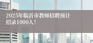 2025年临沂市教师招聘预计招录1000人！ 