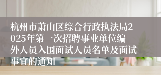 杭州市萧山区综合行政执法局2025年第一次招聘事业单位编外人员入围面试人员名单及面试事宜的通知