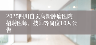 2025四川自贡高新肿瘤医院招聘医师、技师等岗位10人公告