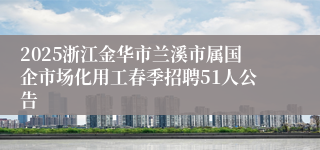 2025浙江金华市兰溪市属国企市场化用工春季招聘51人公告