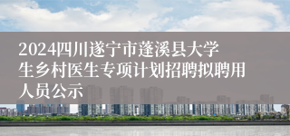 2024四川遂宁市蓬溪县大学生乡村医生专项计划招聘拟聘用人员公示