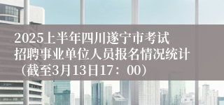 2025上半年四川遂宁市考试招聘事业单位人员报名情况统计（截至3月13日17：00）