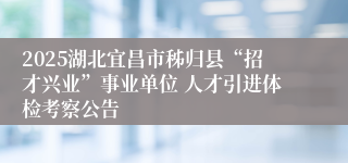 2025湖北宜昌市秭归县“招才兴业”事业单位 人才引进体检考察公告