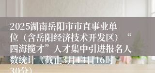 2025湖南岳阳市市直事业单位（含岳阳经济技术开发区）“四海揽才”人才集中引进报名人数统计（截止3月14日16时30分）
