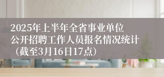 2025年上半年全省事业单位公开招聘工作人员报名情况统计（截至3月16日17点）