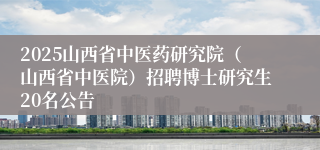 2025山西省中医药研究院（山西省中医院）招聘博士研究生20名公告