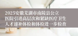 2025安徽芜湖市南陵县公立医院引进高层次和紧缺医疗卫生人才递补体检和体检进一步检查通知