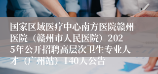 国家区域医疗中心南方医院赣州医院（赣州市人民医院）2025年公开招聘高层次卫生专业人才（广州站）140人公告
