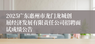 2025广东惠州市龙门龙城创展经济发展有限责任公司招聘面试成绩公告