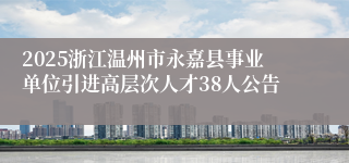 2025浙江温州市永嘉县事业单位引进高层次人才38人公告