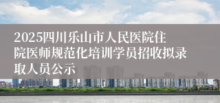2025四川乐山市人民医院住院医师规范化培训学员招收拟录取人员公示