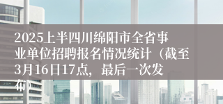 2025上半四川绵阳市全省事业单位招聘报名情况统计（截至3月16日17点，最后一次发布）