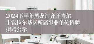 2024下半年黑龙江齐齐哈尔市富拉尔基区所属事业单位招聘拟聘公示