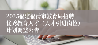 2025福建福清市教育局招聘优秀教育人才（人才引进岗位）计划调整公告