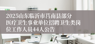 2025山东临沂市莒南县部分医疗卫生事业单位招聘卫生类岗位工作人员44人公告